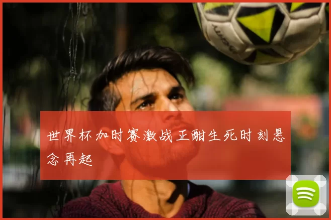 世界杯加时赛激战正酣生死时刻悬念再起