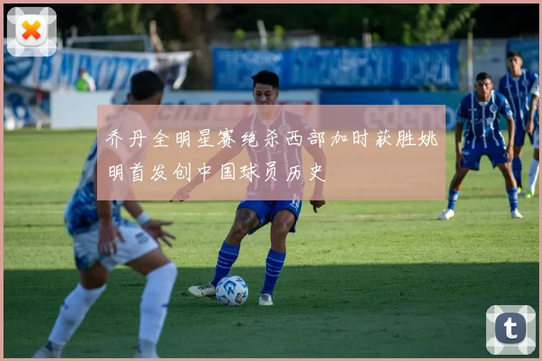 乔丹全明星赛绝杀西部加时获胜姚明首发创中国球员历史